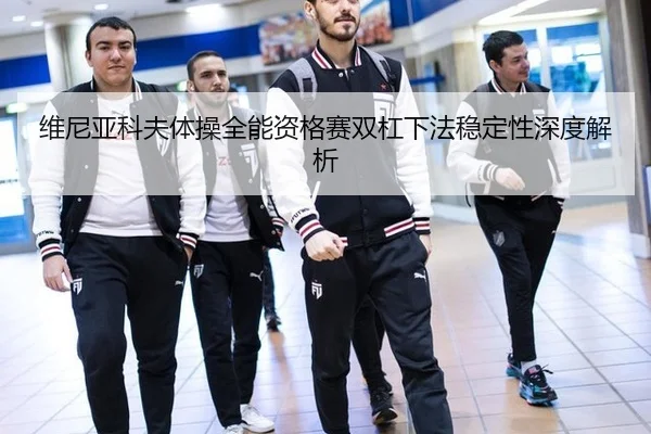维尼亚科夫体操全能资格赛双杠下法稳定性深度解析
